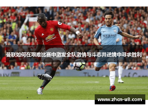 曼联如何在艰难比赛中激发全队激情与斗志并逆境中寻求胜利