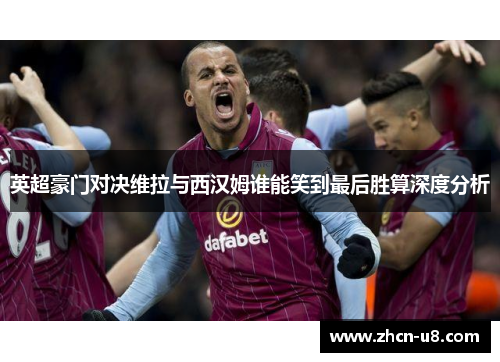 英超豪门对决维拉与西汉姆谁能笑到最后胜算深度分析