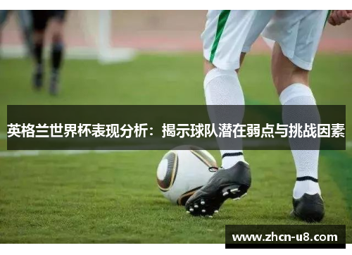 英格兰世界杯表现分析：揭示球队潜在弱点与挑战因素