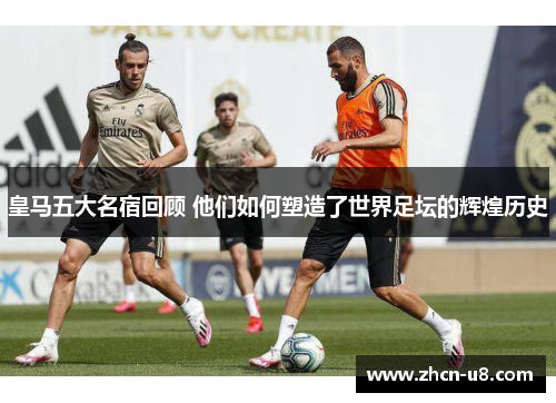 皇马五大名宿回顾 他们如何塑造了世界足坛的辉煌历史