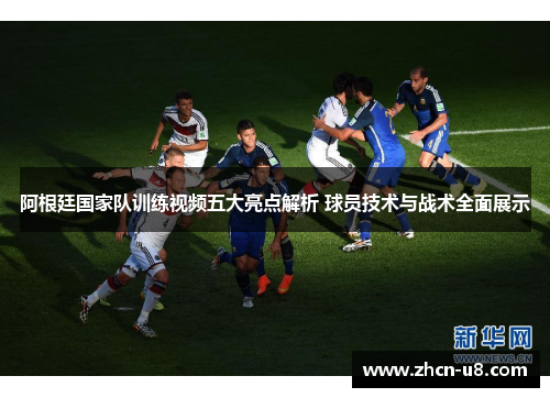 阿根廷国家队训练视频五大亮点解析 球员技术与战术全面展示